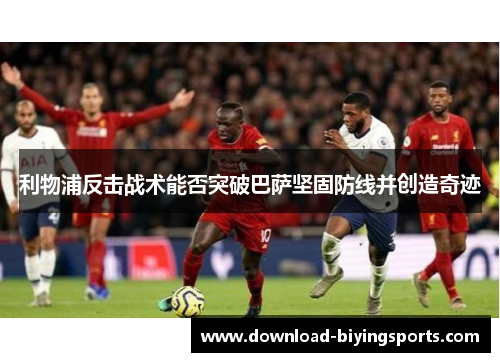 利物浦反击战术能否突破巴萨坚固防线并创造奇迹