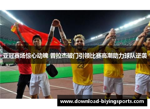 亚冠赛场惊心动魄 普拉杰破门引领比赛高潮助力球队逆袭