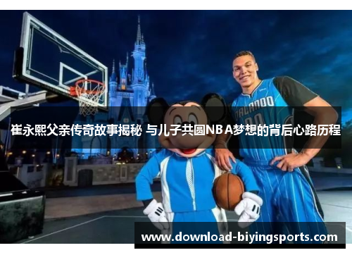 崔永熙父亲传奇故事揭秘 与儿子共圆NBA梦想的背后心路历程