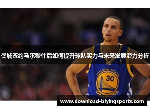 曼城签约马尔穆什后如何提升球队实力与未来发展潜力分析