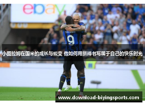 小图拉姆在国米的成长与蜕变 他如何用拼搏书写属于自己的快乐时光