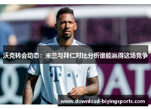 沃克转会动态：米兰与拜仁对比分析谁能赢得这场竞争