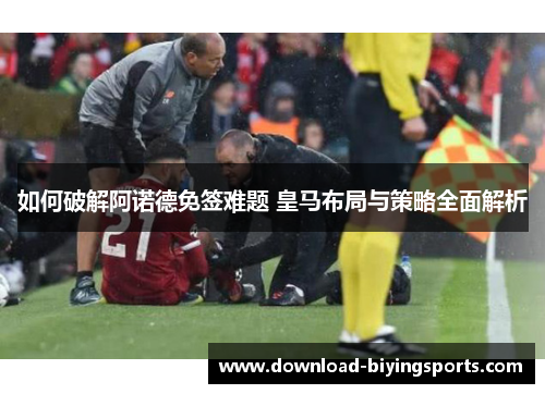 如何破解阿诺德免签难题 皇马布局与策略全面解析