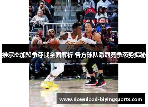 维尔杰加盟争夺战全面解析 各方球队激烈竞争态势揭秘