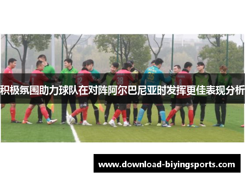 积极氛围助力球队在对阵阿尔巴尼亚时发挥更佳表现分析