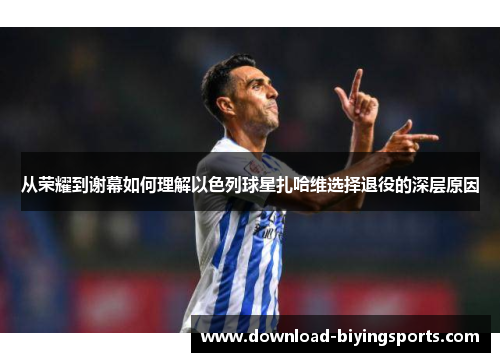 从荣耀到谢幕如何理解以色列球星扎哈维选择退役的深层原因