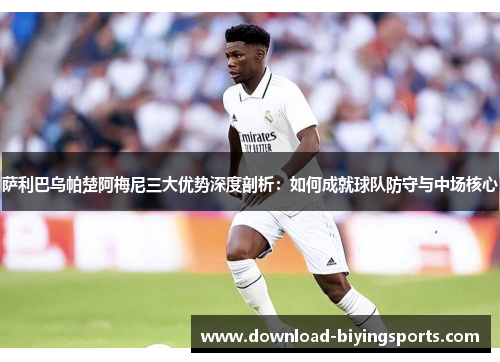 萨利巴乌帕楚阿梅尼三大优势深度剖析：如何成就球队防守与中场核心