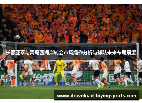 长春亚泰与青岛西海岸转会市场操作分析与球队未来布局展望