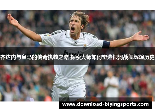 齐达内与皇马的传奇执教之路 探索大师如何塑造银河战舰辉煌历史