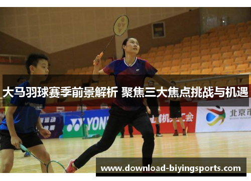 大马羽球赛季前景解析 聚焦三大焦点挑战与机遇
